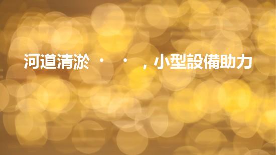 河道清淤，小型設備助力高效施工